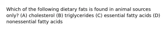 Which of the following dietary fats is found in animal sources only? (A) cholesterol (B) triglycerides (C) essential fatty acids (D) nonessential fatty acids