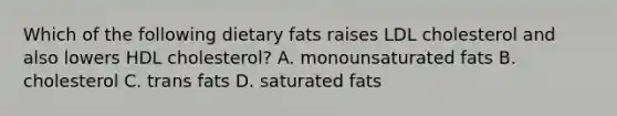 Which of the following dietary fats raises LDL cholesterol and also lowers HDL cholesterol? A. monounsaturated fats B. cholesterol C. trans fats D. saturated fats