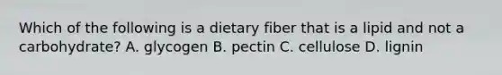 Which of the following is a dietary fiber that is a lipid and not a carbohydrate? A. glycogen B. pectin C. cellulose D. lignin