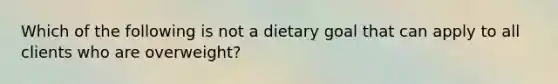 Which of the following is not a dietary goal that can apply to all clients who are overweight?