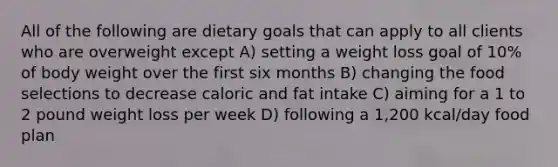 All of the following are dietary goals that can apply to all clients who are overweight except A) setting a weight loss goal of 10% of body weight over the first six months B) changing the food selections to decrease caloric and fat intake C) aiming for a 1 to 2 pound weight loss per week D) following a 1,200 kcal/day food plan