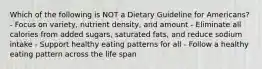 Which of the following is NOT a Dietary Guideline for Americans? - Focus on variety, nutrient density, and amount - Eliminate all calories from added sugars, saturated fats, and reduce sodium intake - Support healthy eating patterns for all - Follow a healthy eating pattern across the life span