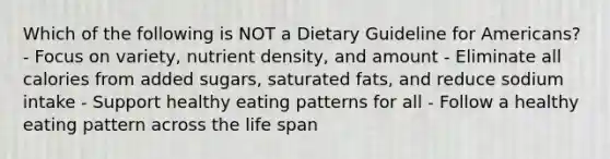 Which of the following is NOT a Dietary Guideline for Americans? - Focus on variety, nutrient density, and amount - Eliminate all calories from added sugars, saturated fats, and reduce sodium intake - Support healthy eating patterns for all - Follow a healthy eating pattern across the life span