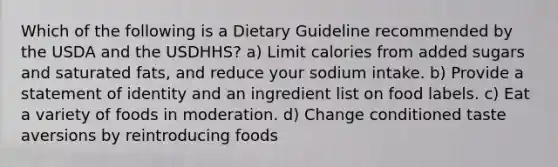 Which of the following is a Dietary Guideline recommended by the USDA and the USDHHS? a) Limit calories from added sugars and saturated fats, and reduce your sodium intake. b) Provide a statement of identity and an ingredient list on food labels. c) Eat a variety of foods in moderation. d) Change conditioned taste aversions by reintroducing foods