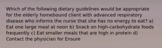 Which of the following dietary guidelines would be appropriate for the elderly homebound client with advanced respiratory disease who informs the nurse that she has no energy to eat? a) Eat one large meal at noon b) Snack on high-carbohydrate foods frequently c) Eat smaller meals that are high in protein d) Contact the physician for Ensure