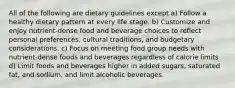 All of the following are dietary guidelines except a) Follow a healthy dietary pattern at every life stage. b) Customize and enjoy nutrient-dense food and beverage choices to reflect personal preferences, cultural traditions, and budgetary considerations. c) Focus on meeting food group needs with nutrient-dense foods and beverages regardless of calorie limits d) Limit foods and beverages higher in added sugars, saturated fat, and sodium, and limit alcoholic beverages.