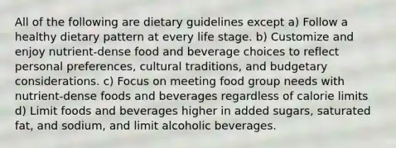 All of the following are dietary guidelines except a) Follow a healthy dietary pattern at every life stage. b) Customize and enjoy nutrient-dense food and beverage choices to reflect personal preferences, cultural traditions, and budgetary considerations. c) Focus on meeting food group needs with nutrient-dense foods and beverages regardless of calorie limits d) Limit foods and beverages higher in added sugars, saturated fat, and sodium, and limit alcoholic beverages.