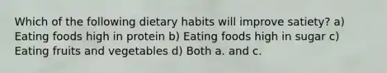 Which of the following dietary habits will improve satiety? a) Eating foods high in protein b) Eating foods high in sugar c) Eating fruits and vegetables d) Both a. and c.