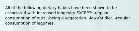 All of the following dietary habits have been shown to be associated with increased longevity EXCEPT: -regular consumption of nuts. -being a vegetarian. -low-fat diet. -regular consumption of legumes.