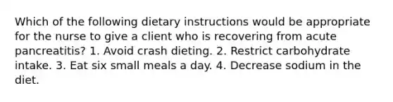 Which of the following dietary instructions would be appropriate for the nurse to give a client who is recovering from acute pancreatitis? 1. Avoid crash dieting. 2. Restrict carbohydrate intake. 3. Eat six small meals a day. 4. Decrease sodium in the diet.