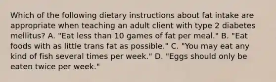 Which of the following dietary instructions about fat intake are appropriate when teaching an adult client with type 2 diabetes mellitus? A. "Eat less than 10 games of fat per meal." B. "Eat foods with as little trans fat as possible." C. "You may eat any kind of fish several times per week." D. "Eggs should only be eaten twice per week."