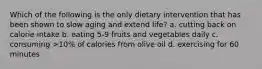 Which of the following is the only dietary intervention that has been shown to slow aging and extend life? a. cutting back on calorie intake b. eating 5-9 fruits and vegetables daily c. consuming >10% of calories from olive oil d. exercising for 60 minutes