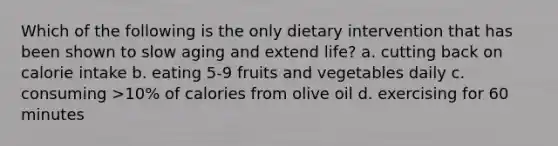 Which of the following is the only dietary intervention that has been shown to slow aging and extend life? a. cutting back on calorie intake b. eating 5-9 fruits and vegetables daily c. consuming >10% of calories from olive oil d. exercising for 60 minutes