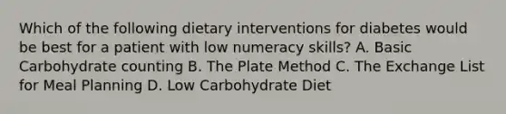 Which of the following dietary interventions for diabetes would be best for a patient with low numeracy skills? A. Basic Carbohydrate counting B. The Plate Method C. The Exchange List for Meal Planning D. Low Carbohydrate Diet