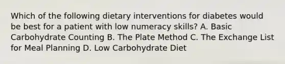 Which of the following dietary interventions for diabetes would be best for a patient with low numeracy skills? A. Basic Carbohydrate Counting B. The Plate Method C. The Exchange List for Meal Planning D. Low Carbohydrate Diet