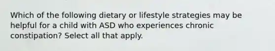 Which of the following dietary or lifestyle strategies may be helpful for a child with ASD who experiences chronic constipation? Select all that apply.