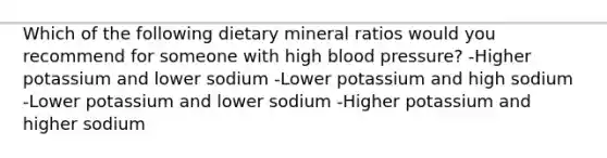 Which of the following dietary mineral ratios would you recommend for someone with high blood pressure? -Higher potassium and lower sodium -Lower potassium and high sodium -Lower potassium and lower sodium -Higher potassium and higher sodium