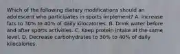 Which of the following dietary modifications should an adolescent who participates in sports implement? A. Increase fats to 30% to 40% of daily kilocalories. B. Drink water before and after sports activities. C. Keep protein intake at the same level. D. Decrease carbohydrates to 30% to 40% of daily kilocalories.