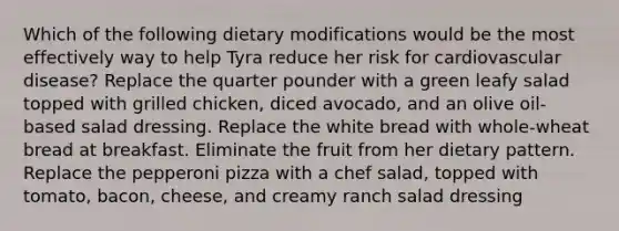 Which of the following dietary modifications would be the most effectively way to help Tyra reduce her risk for cardiovascular disease? Replace the quarter pounder with a green leafy salad topped with grilled chicken, diced avocado, and an olive oil-based salad dressing. Replace the white bread with whole-wheat bread at breakfast. Eliminate the fruit from her dietary pattern. Replace the pepperoni pizza with a chef salad, topped with tomato, bacon, cheese, and creamy ranch salad dressing