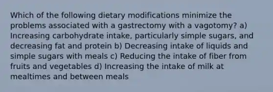 Which of the following dietary modifications minimize the problems associated with a gastrectomy with a vagotomy? a) Increasing carbohydrate intake, particularly simple sugars, and decreasing fat and protein b) Decreasing intake of liquids and simple sugars with meals c) Reducing the intake of fiber from fruits and vegetables d) Increasing the intake of milk at mealtimes and between meals