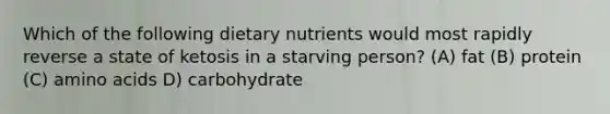 Which of the following dietary nutrients would most rapidly reverse a state of ketosis in a starving person? (A) fat (B) protein (C) amino acids D) carbohydrate