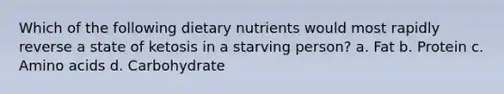 Which of the following dietary nutrients would most rapidly reverse a state of ketosis in a starving person? a. Fat b. Protein c. Amino acids d. Carbohydrate