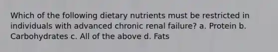 Which of the following dietary nutrients must be restricted in individuals with advanced chronic renal failure? a. Protein b. Carbohydrates c. All of the above d. Fats