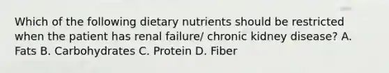 Which of the following dietary nutrients should be restricted when the patient has renal failure/ chronic kidney disease? A. Fats B. Carbohydrates C. Protein D. Fiber