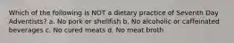 Which of the following is NOT a dietary practice of Seventh Day Adventists? a. No pork or shellfish b. No alcoholic or caffeinated beverages c. No cured meats d. No meat broth