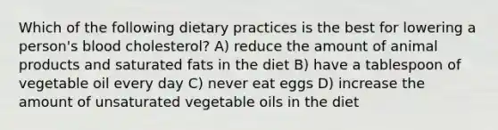 Which of the following dietary practices is the best for lowering a person's blood cholesterol? A) reduce the amount of animal products and saturated fats in the diet B) have a tablespoon of vegetable oil every day C) never eat eggs D) increase the amount of unsaturated vegetable oils in the diet