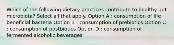 Which of the following dietary practices contribute to healthy gut microbiota? Select all that apply. Option A : consumption of life beneficial bacteria Option B : consumption of prebiotics Option C : consumption of postbiotics Option D : consumption of fermented alcoholic beverages