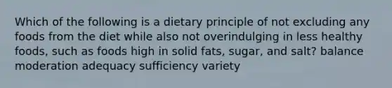 Which of the following is a dietary principle of not excluding any foods from the diet while also not overindulging in less healthy foods, such as foods high in solid fats, sugar, and salt? balance moderation adequacy sufficiency variety