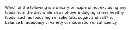 Which of the following is a dietary principle of not excluding any foods from the diet while also not overindulging in less healthy foods, such as foods high in solid fats, sugar, and salt? a. balance b. adequacy c. variety d. moderation e. sufficiency