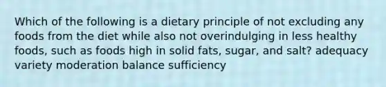 Which of the following is a dietary principle of not excluding any foods from the diet while also not overindulging in less healthy foods, such as foods high in solid fats, sugar, and salt? adequacy variety moderation balance sufficiency