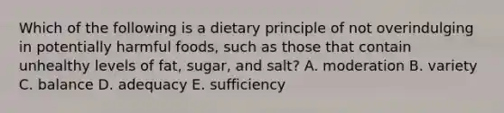 Which of the following is a dietary principle of not overindulging in potentially harmful foods, such as those that contain unhealthy levels of fat, sugar, and salt? A. moderation B. variety C. balance D. adequacy E. sufficiency