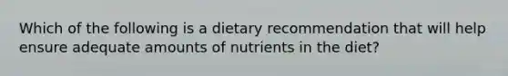 Which of the following is a dietary recommendation that will help ensure adequate amounts of nutrients in the diet?