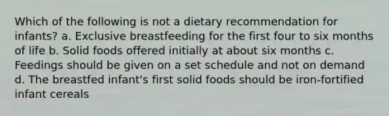 Which of the following is not a dietary recommendation for infants? a. Exclusive breastfeeding for the first four to six months of life b. Solid foods offered initially at about six months c. Feedings should be given on a set schedule and not on demand d. The breastfed infant's first solid foods should be iron-fortified infant cereals