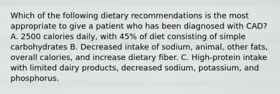 Which of the following dietary recommendations is the most appropriate to give a patient who has been diagnosed with CAD? A. 2500 calories daily, with 45% of diet consisting of simple carbohydrates B. Decreased intake of sodium, animal, other fats, overall calories, and increase dietary fiber. C. High-protein intake with limited dairy products, decreased sodium, potassium, and phosphorus.