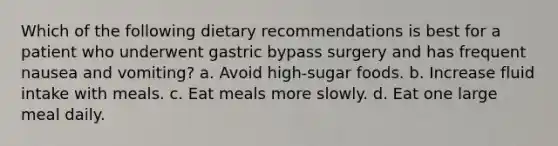 Which of the following dietary recommendations is best for a patient who underwent gastric bypass surgery and has frequent nausea and vomiting? a. Avoid high-sugar foods. b. Increase fluid intake with meals. c. Eat meals more slowly. d. Eat one large meal daily.