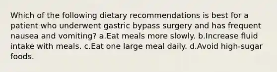 Which of the following dietary recommendations is best for a patient who underwent gastric bypass surgery and has frequent nausea and vomiting? a.Eat meals more slowly. b.Increase fluid intake with meals. c.Eat one large meal daily. d.Avoid high-sugar foods.