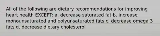 All of the following are dietary recommendations for improving heart health EXCEPT: a. decrease saturated fat b. increase monounsaturated and polyunsaturated fats c. decrease omega 3 fats d. decrease dietary cholesterol