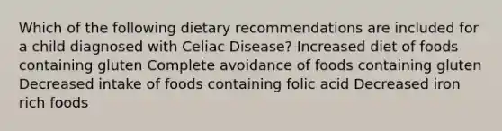 Which of the following dietary recommendations are included for a child diagnosed with Celiac Disease? Increased diet of foods containing gluten Complete avoidance of foods containing gluten Decreased intake of foods containing folic acid Decreased iron rich foods