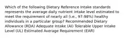 Which of the following Dietary Reference Intake standards represents the average daily nutrient intake level estimated to meet the requirement of nearly all (i.e., 97-98%) healthy individuals in a particular group? Recommended Dietary Allowance (RDA) Adequate Intake (AI) Tolerable Upper Intake Level (UL) Estimated Average Requirement (EAR)