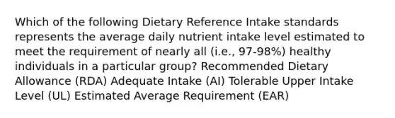 Which of the following Dietary Reference Intake standards represents the average daily nutrient intake level estimated to meet the requirement of nearly all (i.e., 97-98%) healthy individuals in a particular group? Recommended Dietary Allowance (RDA) Adequate Intake (AI) Tolerable Upper Intake Level (UL) Estimated Average Requirement (EAR)