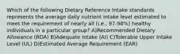 Which of the following Dietary Reference Intake standards represents the average daily nutrient intake level estimated to meet the requirement of nearly all (i.e., 97-98%) healthy individuals in a particular group? A)Recommended Dietary Allowance (RDA) B)Adequate Intake (AI) C)Tolerable Upper Intake Level (UL) D)Estimated Average Requirement (EAR)