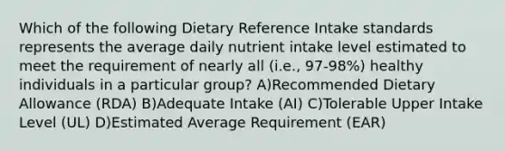 Which of the following Dietary Reference Intake standards represents the average daily nutrient intake level estimated to meet the requirement of nearly all (i.e., 97-98%) healthy individuals in a particular group? A)Recommended Dietary Allowance (RDA) B)Adequate Intake (AI) C)Tolerable Upper Intake Level (UL) D)Estimated Average Requirement (EAR)