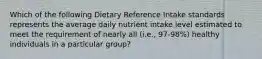 Which of the following Dietary Reference Intake standards represents the average daily nutrient intake level estimated to meet the requirement of nearly all (i.e., 97-98%) healthy individuals in a particular group?