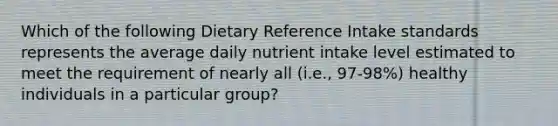 Which of the following Dietary Reference Intake standards represents the average daily nutrient intake level estimated to meet the requirement of nearly all (i.e., 97-98%) healthy individuals in a particular group?