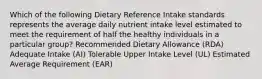 Which of the following Dietary Reference Intake standards represents the average daily nutrient intake level estimated to meet the requirement of half the healthy individuals in a particular group? Recommended Dietary Allowance (RDA) Adequate Intake (AI) Tolerable Upper Intake Level (UL) Estimated Average Requirement (EAR)