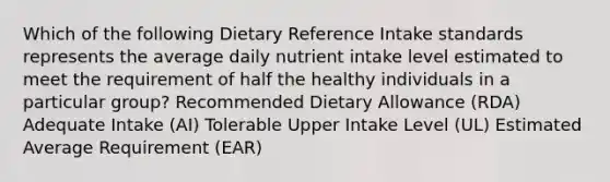 Which of the following Dietary Reference Intake standards represents the average daily nutrient intake level estimated to meet the requirement of half the healthy individuals in a particular group? Recommended Dietary Allowance (RDA) Adequate Intake (AI) Tolerable Upper Intake Level (UL) Estimated Average Requirement (EAR)